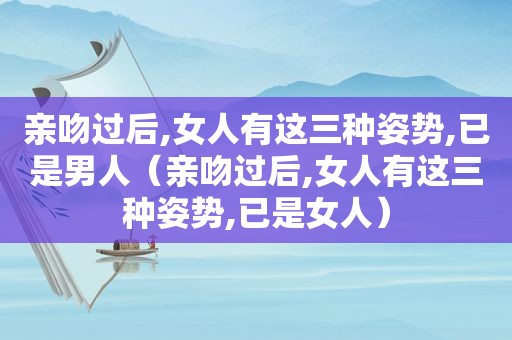 亲吻过后,女人有这三种姿势,已是男人（亲吻过后,女人有这三种姿势,已是女人）