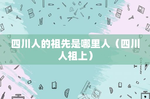 四川人的祖先是哪里人（四川人祖上）