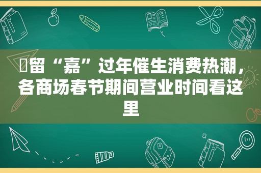 ​留“嘉”过年催生消费热潮，各商场春节期间营业时间看这里