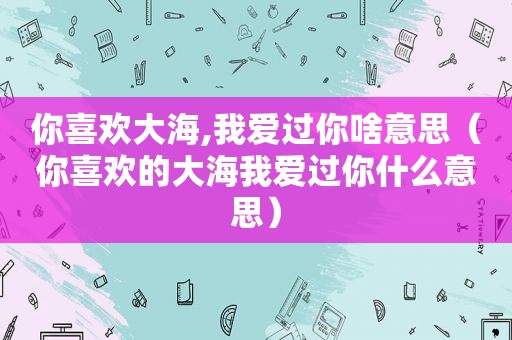 你喜欢大海,我爱过你啥意思（你喜欢的大海我爱过你什么意思）