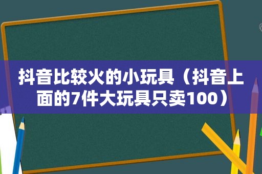 抖音比较火的小玩具（抖音上面的7件大玩具只卖100）