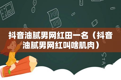 抖音油腻男网红田一名（抖音油腻男网红叫啥肌肉）