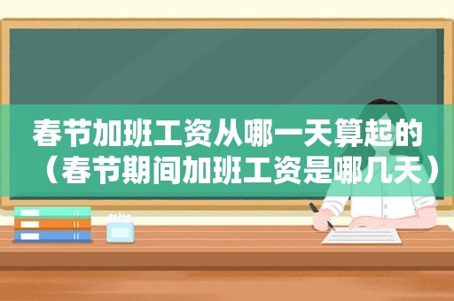 春节加班工资从哪一天算起的（春节期间加班工资是哪几天）