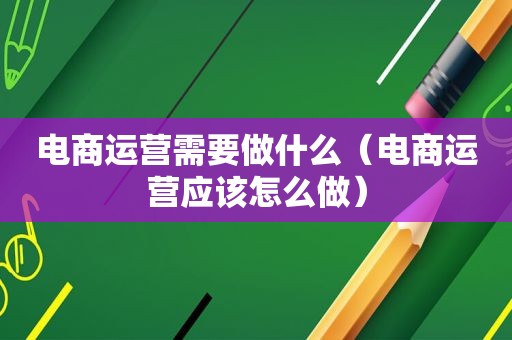 电商运营需要做什么（电商运营应该怎么做）