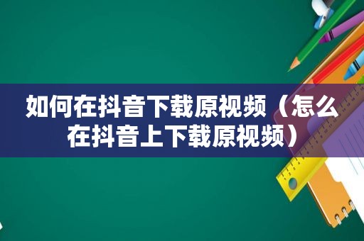 如何在抖音下载原视频（怎么在抖音上下载原视频）