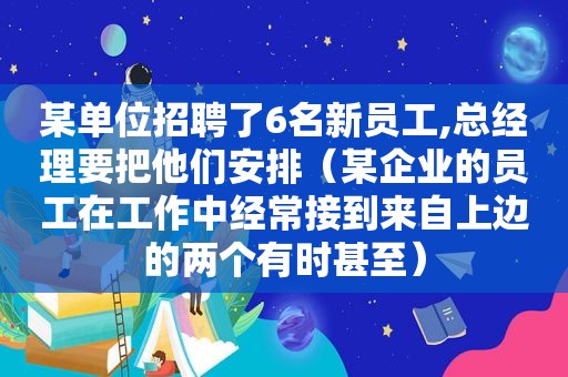 某单位招聘了6名新员工,总经理要把他们安排（某企业的员工在工作中经常接到来自上边的两个有时甚至）