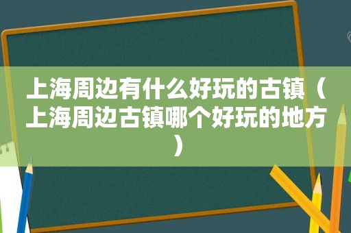 上海周边有什么好玩的古镇（上海周边古镇哪个好玩的地方）