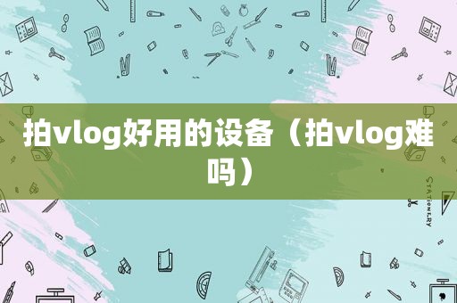 拍vlog好用的设备（拍vlog难吗）