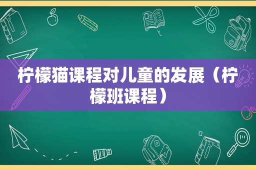 柠檬猫课程对儿童的发展（柠檬班课程）