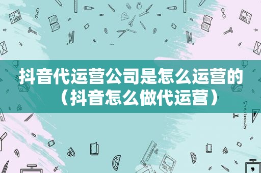 抖音代运营公司是怎么运营的（抖音怎么做代运营）