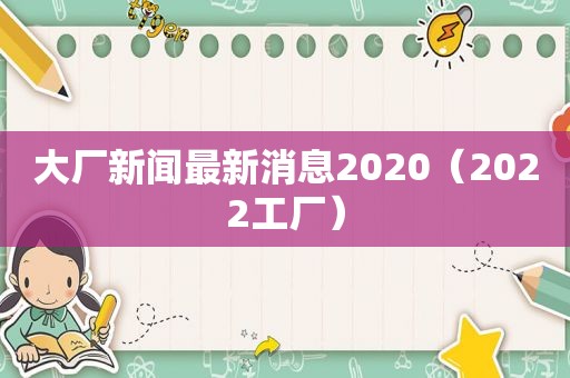 大厂新闻最新消息2020（2022工厂）