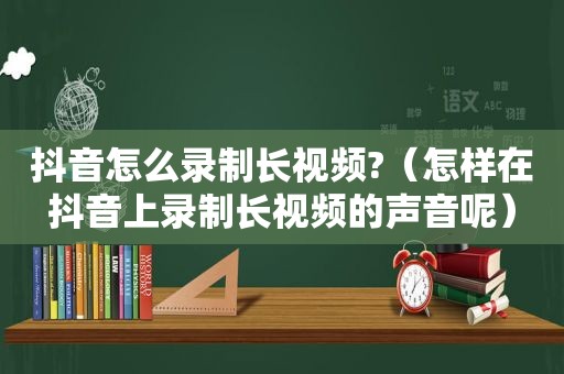 抖音怎么录制长视频?（怎样在抖音上录制长视频的声音呢）