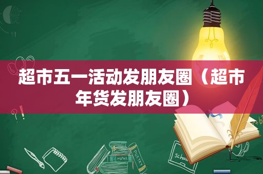 超市五一活动发朋友圈（超市年货发朋友圈）