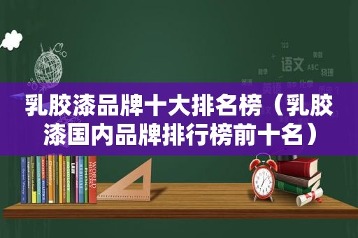 乳胶漆品牌十大排名榜（乳胶漆国内品牌排行榜前十名）