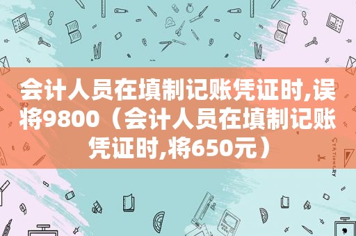 会计人员在填制记账凭证时,误将9800（会计人员在填制记账凭证时,将650元）