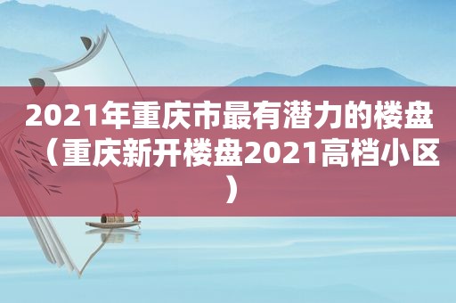 2021年重庆市最有潜力的楼盘（重庆新开楼盘2021高档小区）