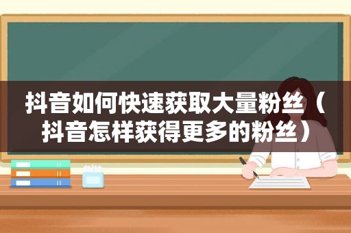 抖音如何快速获取大量粉丝（抖音怎样获得更多的粉丝）