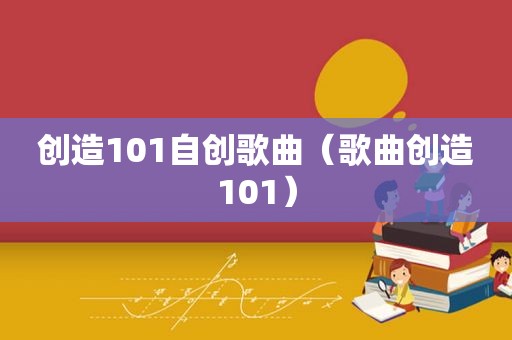 创造101自创歌曲（歌曲创造101）