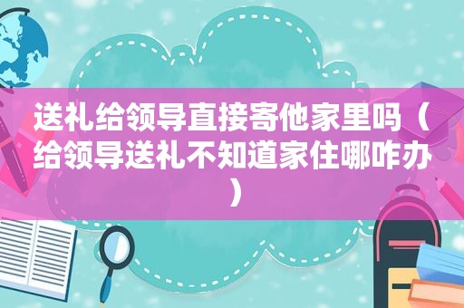 送礼给领导直接寄他家里吗（给领导送礼不知道家住哪咋办）