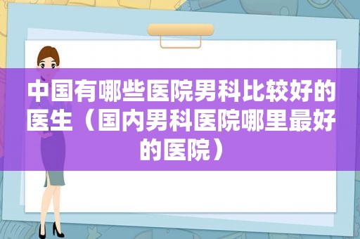 中国有哪些医院男科比较好的医生（国内男科医院哪里最好的医院）