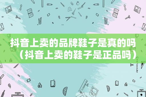 抖音上卖的品牌鞋子是真的吗（抖音上卖的鞋子是正品吗）