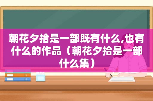 朝花夕拾是一部既有什么,也有什么的作品（朝花夕拾是一部什么集）