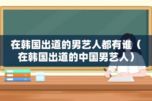 在韩国出道的男艺人都有谁（在韩国出道的中国男艺人）