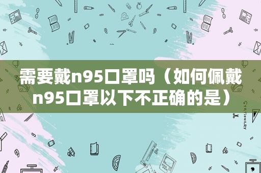 需要戴n95口罩吗（如何佩戴n95口罩以下不正确的是）