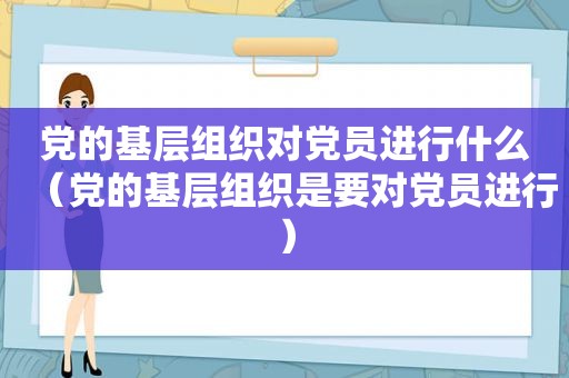 党的基层组织对党员进行什么（党的基层组织是要对党员进行）