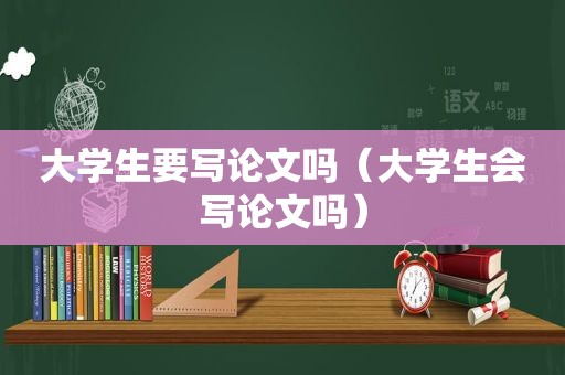 大学生要写论文吗（大学生会写论文吗）