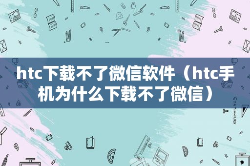 htc下载不了微信软件（htc手机为什么下载不了微信）