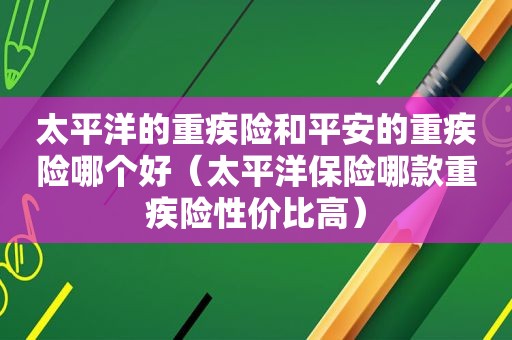 太平洋的重疾险和平安的重疾险哪个好（太平洋保险哪款重疾险性价比高）