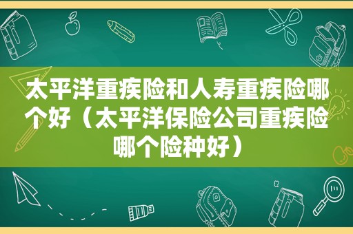 太平洋重疾险和人寿重疾险哪个好（太平洋保险公司重疾险哪个险种好）