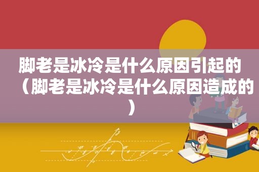 脚老是冰冷是什么原因引起的（脚老是冰冷是什么原因造成的）