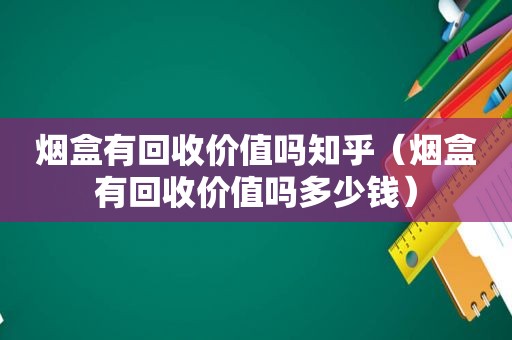 烟盒有回收价值吗知乎（烟盒有回收价值吗多少钱）