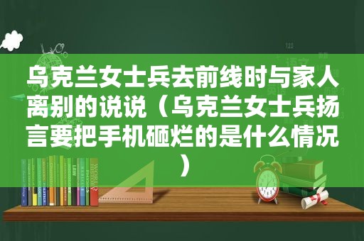 乌克兰女士兵去前线时与家人离别的说说（乌克兰女士兵扬言要把手机砸烂的是什么情况）