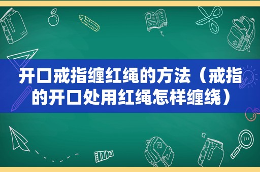 开口戒指缠红绳的方法（戒指的开口处用红绳怎样缠绕）