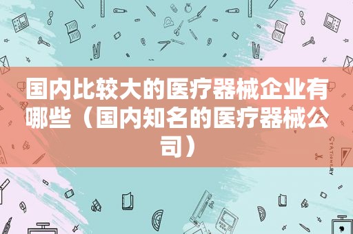 国内比较大的医疗器械企业有哪些（国内知名的医疗器械公司）