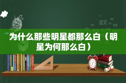 为什么那些明星都那么白（明星为何那么白）