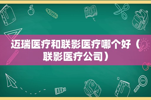 迈瑞医疗和联影医疗哪个好（联影医疗公司）