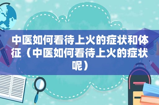 中医如何看待上火的症状和体征（中医如何看待上火的症状呢）