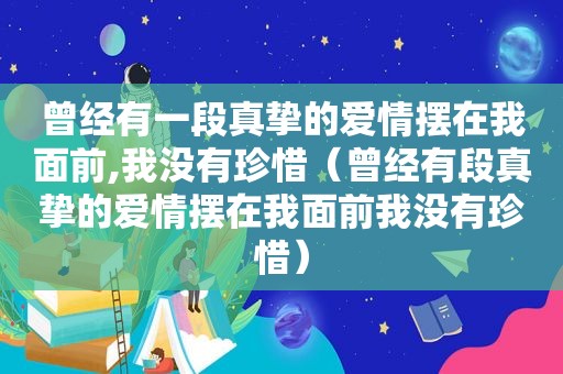 曾经有一段真挚的爱情摆在我面前,我没有珍惜（曾经有段真挚的爱情摆在我面前我没有珍惜）