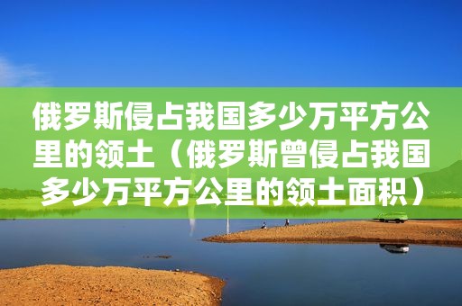 俄罗斯侵占我国多少万平方公里的领土（俄罗斯曾侵占我国多少万平方公里的领土面积）  第1张