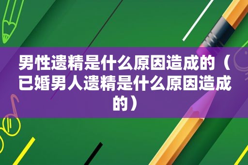 男性遗精是什么原因造成的（已婚男人遗精是什么原因造成的）