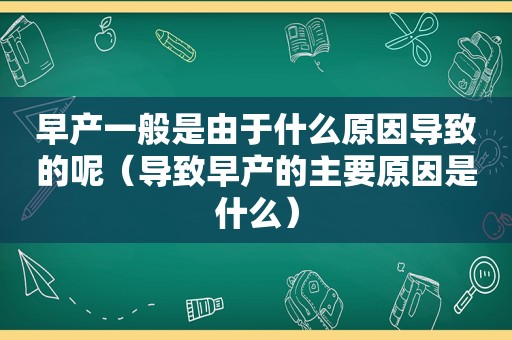 早产一般是由于什么原因导致的呢（导致早产的主要原因是什么）