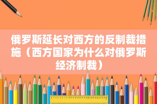 俄罗斯延长对西方的反制裁措施（西方国家为什么对俄罗斯经济制裁）