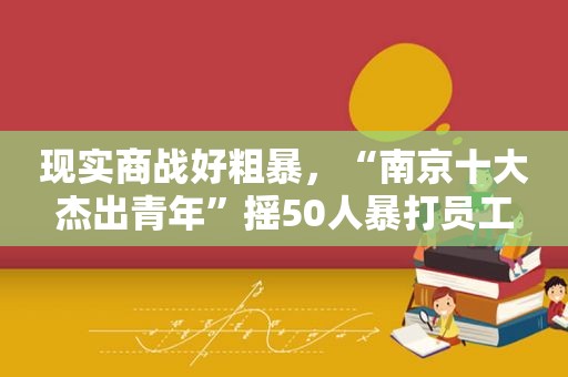 现实商战好粗暴，“南京十大杰出青年”摇50人暴打员工