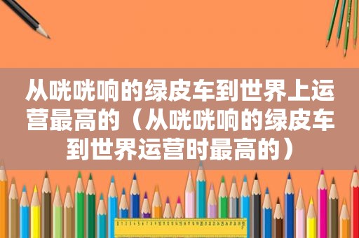 从咣咣响的绿皮车到世界上运营最高的（从咣咣响的绿皮车到世界运营时最高的）