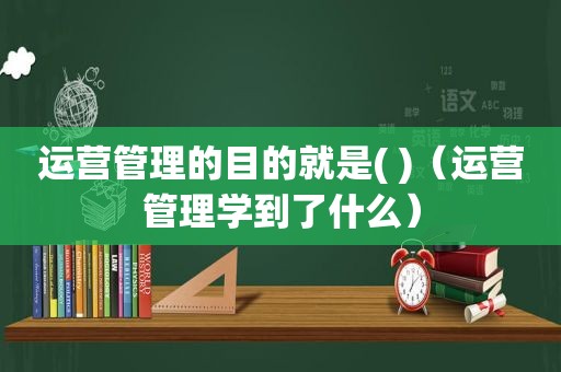 运营管理的目的就是( )（运营管理学到了什么）