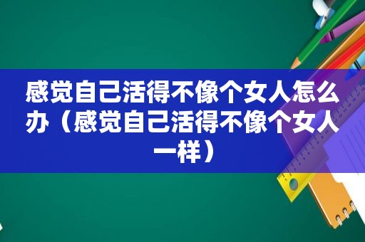 感觉自己活得不像个女人怎么办（感觉自己活得不像个女人一样）